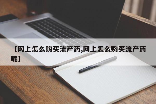 堕胎药咨询购买【网上怎么购买流产药,网上怎么购买流产药呢】
