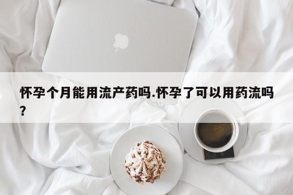 堕胎药咨询购买怀孕个月能用流产药吗.怀孕了可以用药流吗？