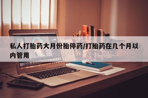 堕胎药咨询购买私人打胎药大月份胎停药/打胎药在几个月以内管用