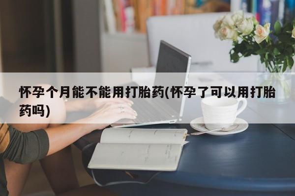 堕胎药咨询购买怀孕个月能不能用打胎药(怀孕了可以用打胎药吗)
