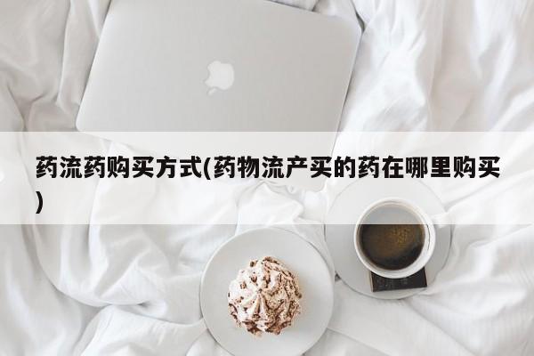 堕胎药咨询购买药流药购买方式(药物流产买的药在哪里购买)