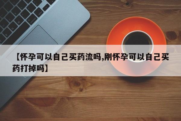 堕胎药咨询购买【怀孕可以自己买药流吗,刚怀孕可以自己买药打掉吗】
