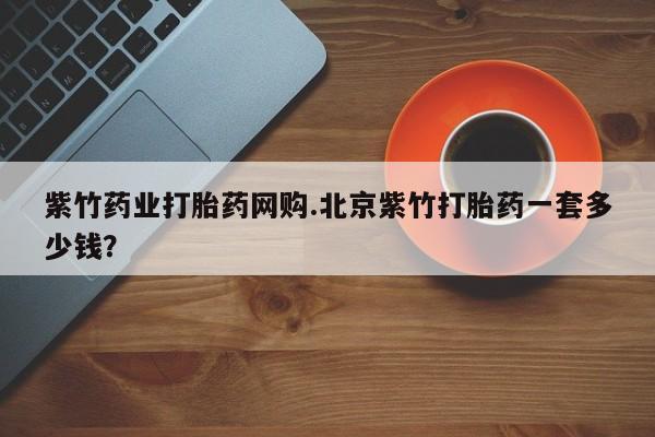堕胎药咨询购买紫竹药业打胎药网购.北京紫竹打胎药一套多少钱？